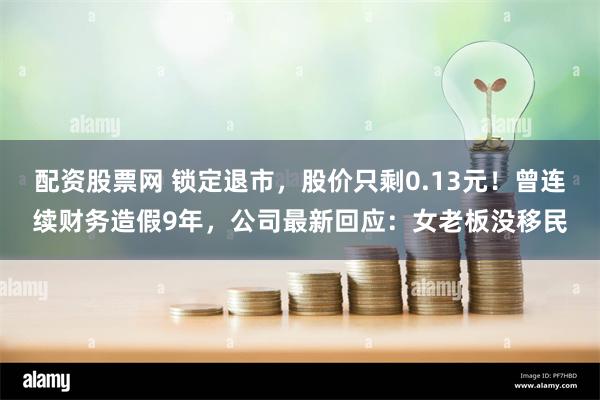 配资股票网 锁定退市，股价只剩0.13元！曾连续财务造假9年，公司最新回应：女老板没移民