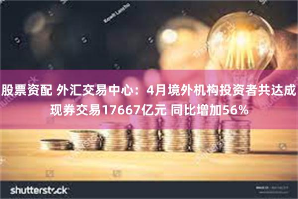 股票资配 外汇交易中心：4月境外机构投资者共达成现券交易17667亿元 同比增加56%