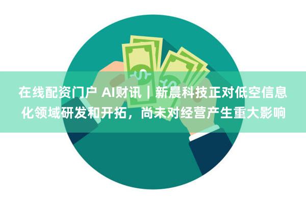 在线配资门户 AI财讯｜新晨科技正对低空信息化领域研发和开拓，尚未对经营产生重大影响