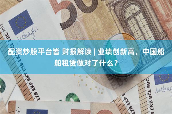 配资炒股平台皆 财报解读 | 业绩创新高，中国船舶租赁做对了什么？