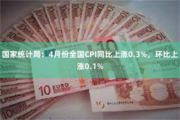 国家统计局：4月份全国CPI同比上涨0.3%，环比上涨0.1%