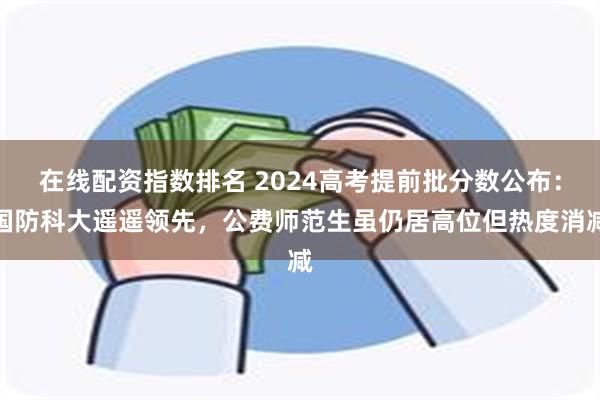 在线配资指数排名 2024高考提前批分数公布：国防科大遥遥领先，公费师范生虽仍居高位但热度消减