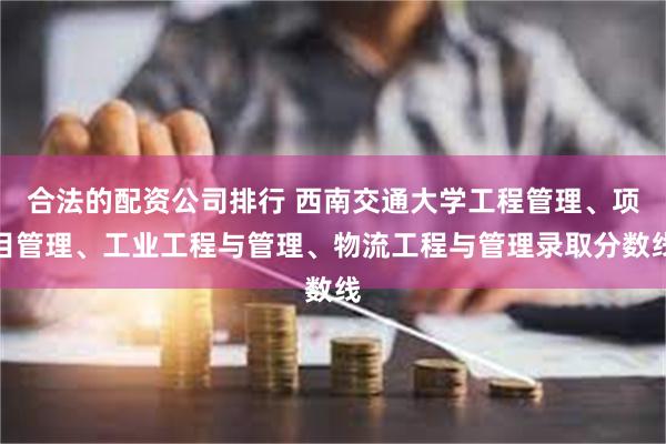 合法的配资公司排行 西南交通大学工程管理、项目管理、工业工程与管理、物流工程与管理录取分数线