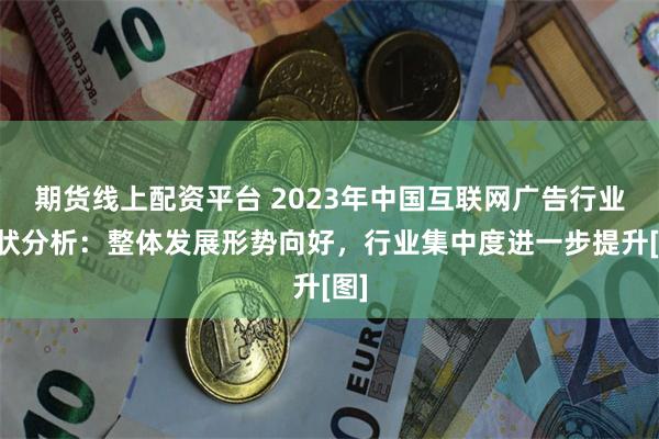 期货线上配资平台 2023年中国互联网广告行业现状分析：整体发展形势向好，行业集中度进一步提升[图]