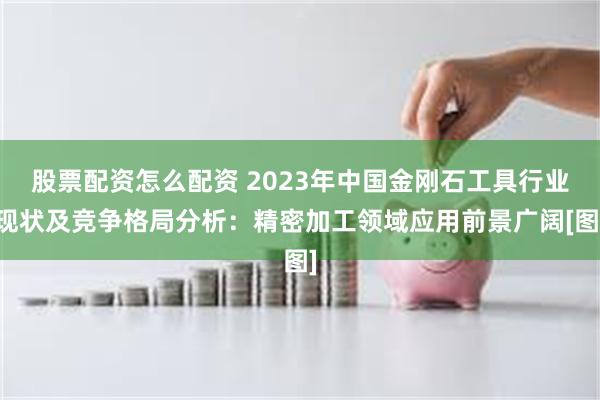 股票配资怎么配资 2023年中国金刚石工具行业现状及竞争格局分析：精密加工领域应用前景广阔[图]