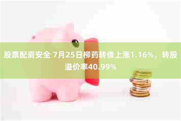 股票配资安全 7月25日柳药转债上涨1.16%，转股溢价率40.99%