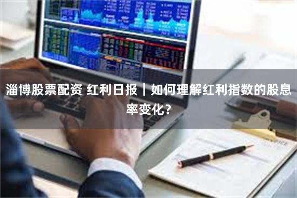 淄博股票配资 红利日报｜如何理解红利指数的股息率变化？