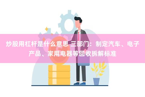 炒股用杠杆是什么意思 三部门：制定汽车、电子产品、家用电器等回收拆解标准