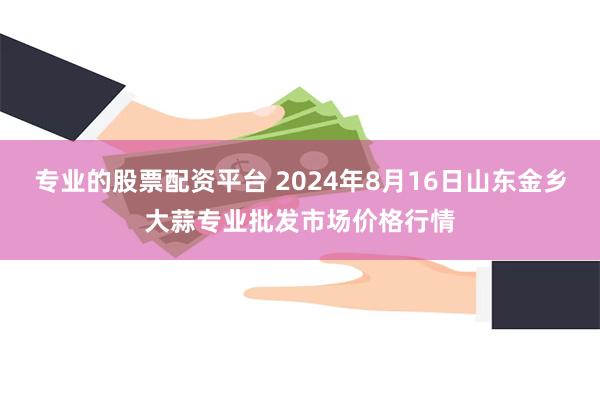 专业的股票配资平台 2024年8月16日山东金乡大蒜专业批发市场价格行情