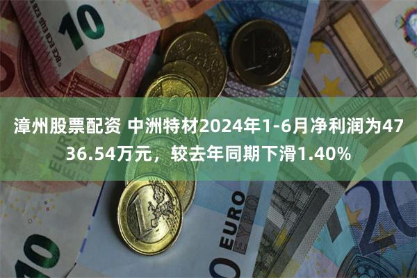 漳州股票配资 中洲特材2024年1-6月净利润为4736.54万元，较去年同期下滑1.40%