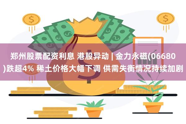 郑州股票配资利息 港股异动 | 金力永磁(06680)跌超4% 稀土价格大幅下调 供需失衡情况持续加剧