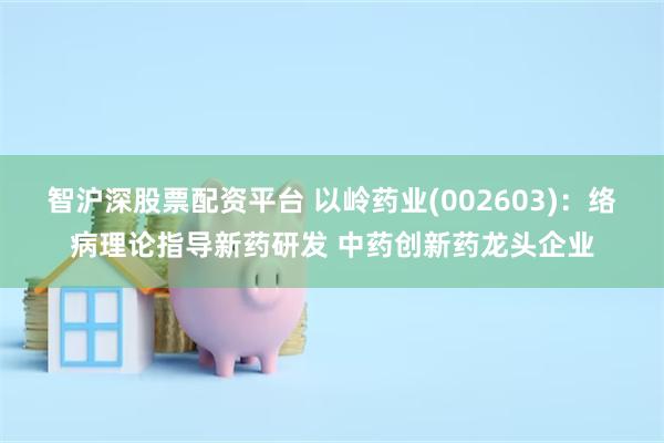 智沪深股票配资平台 以岭药业(002603)：络病理论指导新药研发 中药创新药龙头企业