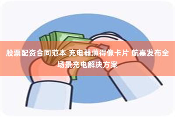 股票配资合同范本 充电器薄得像卡片 航嘉发布全场景充电解决方案