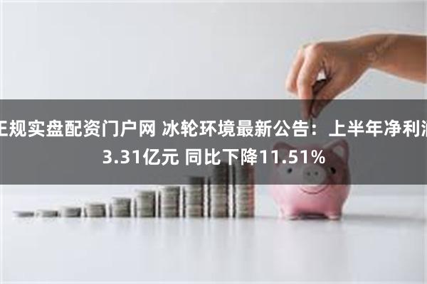 正规实盘配资门户网 冰轮环境最新公告：上半年净利润3.31亿元 同比下降11.51%