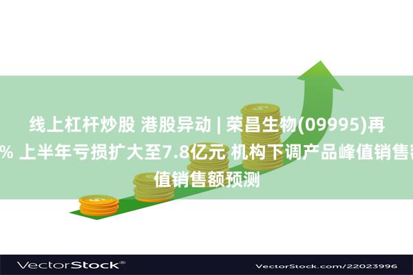 线上杠杆炒股 港股异动 | 荣昌生物(09995)再跌超8% 上半年亏损扩大至7.8亿元 机构下调产品峰值销售额预测