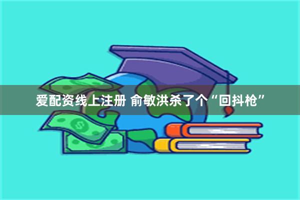 爱配资线上注册 俞敏洪杀了个“回抖枪”