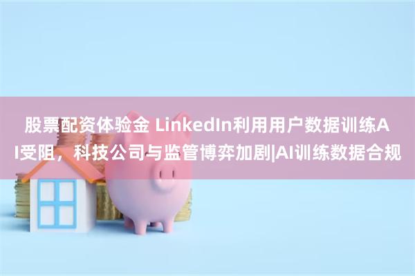 股票配资体验金 LinkedIn利用用户数据训练AI受阻，科技公司与监管博弈加剧|AI训练数据合规