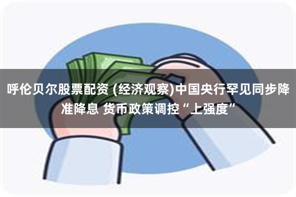 呼伦贝尔股票配资 (经济观察)中国央行罕见同步降准降息 货币政策调控“上强度”