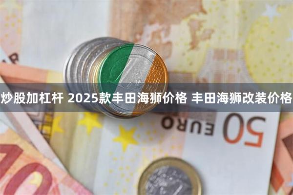 炒股加杠杆 2025款丰田海狮价格 丰田海狮改装价格