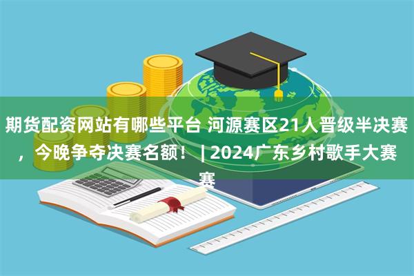 期货配资网站有哪些平台 河源赛区21人晋级半决赛，今晚争夺决赛名额！ | 2024广东乡村歌手大赛