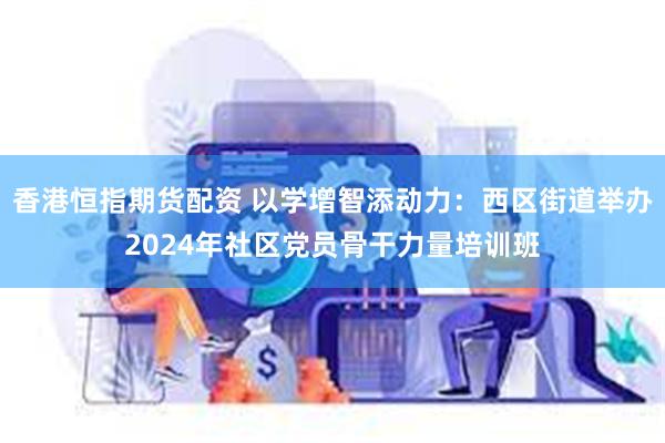 香港恒指期货配资 以学增智添动力：西区街道举办2024年社区党员骨干力量培训班