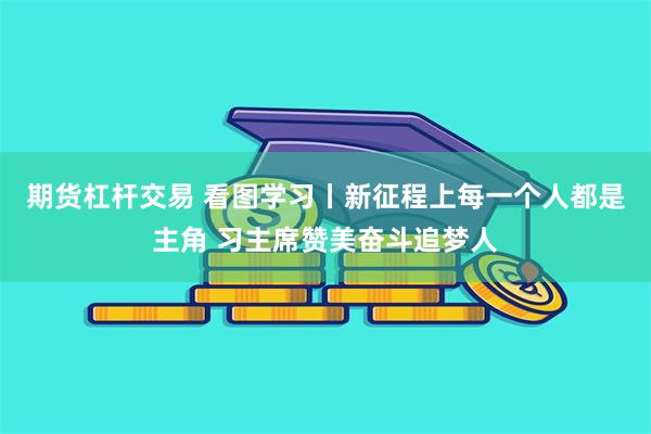 期货杠杆交易 看图学习丨新征程上每一个人都是主角 习主席赞美奋斗追梦人