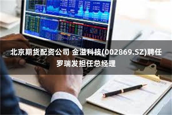 北京期货配资公司 金溢科技(002869.SZ)聘任罗瑞发担任总经理