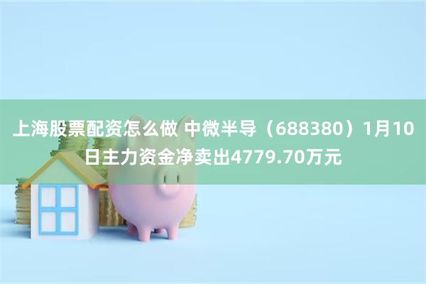 上海股票配资怎么做 中微半导（688380）1月10日主力资金净卖出4779.70万元