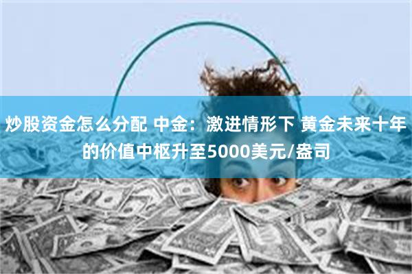 炒股资金怎么分配 中金：激进情形下 黄金未来十年的价值中枢升至5000美元/盎司