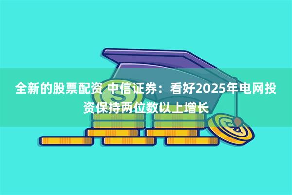 全新的股票配资 中信证券：看好2025年电网投资保持两位数以上增长