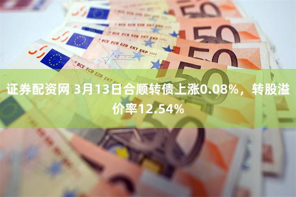 证券配资网 3月13日合顺转债上涨0.08%，转股溢价率12.54%